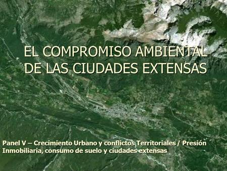 EL COMPROMISO AMBIENTAL DE LAS CIUDADES EXTENSAS Panel V – Crecimiento Urbano y conflictos Territoriales / Presión Inmobiliaria, consumo de suelo y ciudades.