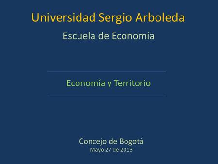 Concejo de Bogotá Mayo 27 de 2013 Economía y Territorio Universidad Sergio Arboleda Escuela de Economía.