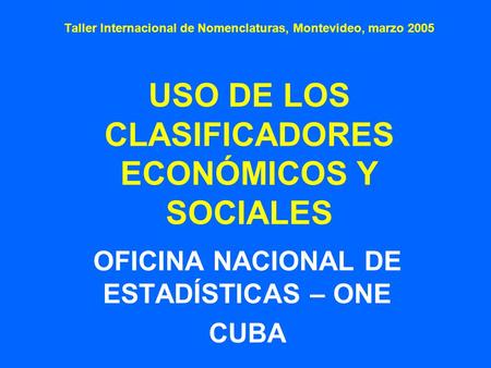 Taller Internacional de Nomenclaturas, Montevideo, marzo 2005 USO DE LOS CLASIFICADORES ECONÓMICOS Y SOCIALES OFICINA NACIONAL DE ESTADÍSTICAS – ONE CUBA.