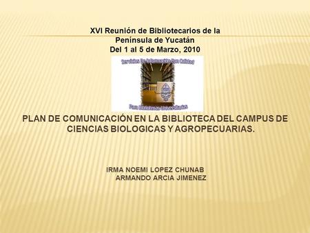 PLAN DE COMUNICACIÓN EN LA BIBLIOTECA DEL CAMPUS DE CIENCIAS BIOLOGICAS Y AGROPECUARIAS. IRMA NOEMI LOPEZ CHUNAB ARMANDO ARCIA JIMENEZ XVI Reunión de Bibliotecarios.