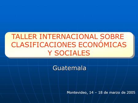 Guatemala TALLER INTERNACIONAL SOBRE CLASIFICACIONES ECONÓMICAS Y SOCIALES TALLER INTERNACIONAL SOBRE CLASIFICACIONES ECONÓMICAS Y SOCIALES Montevideo,
