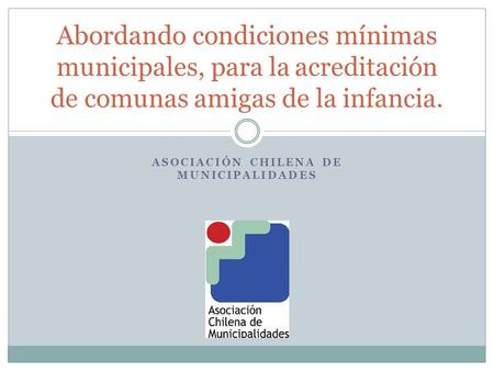 ASOCIACIÓN CHILENA DE MUNICIPALIDADES Abordando condiciones mínimas municipales, para la acreditación de comunas amigas de la infancia.