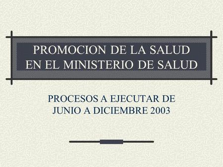 PROMOCION DE LA SALUD EN EL MINISTERIO DE SALUD PROCESOS A EJECUTAR DE JUNIO A DICIEMBRE 2003.