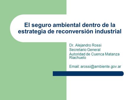 El seguro ambiental dentro de la estrategia de reconversión industrial Dr. Alejandro Rossi Secretario General Autoridad de Cuenca Matanza Riachuelo Email: