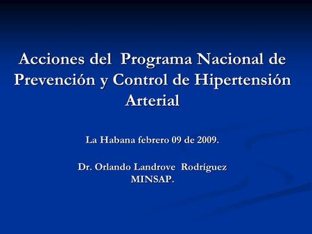Acciones del Programa Nacional de Prevención y Control de Hipertensión Arterial La Habana febrero 09 de 2009. Dr. Orlando Landrove Rodríguez MINSAP.