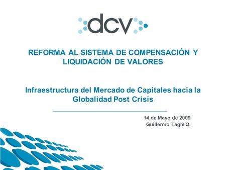 14 de Mayo de 2009 Guillermo Tagle Q. REFORMA AL SISTEMA DE COMPENSACIÓN Y LIQUIDACIÓN DE VALORES Infraestructura del Mercado de Capitales hacia la Globalidad.