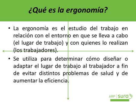¿Qué es la ergonomía? La ergonomía es el estudio del trabajo en relación con el entorno en que se lleva a cabo (el lugar de trabajo) y con quienes lo realizan.