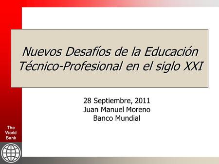 The World Bank Nuevos Desafíos de la Educación Técnico-Profesional en el siglo XXI 28 Septiembre, 2011 Juan Manuel Moreno Banco Mundial.