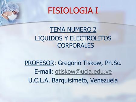 FISIOLOGIA I TEMA NUMERO 2 LIQUIDOS Y ELECTROLITOS CORPORALES PROFESOR: Gregorio Tiskow, Ph.Sc. E-mail: gtiskow@ucla.edu.ve U.C.L.A. Barquisimeto, Venezuela.