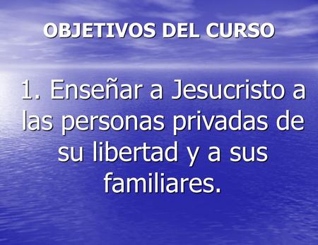 OBJETIVOS DEL CURSO 1. Enseñar a Jesucristo a las personas privadas de su libertad y a sus familiares.