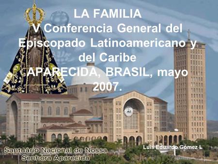 LA FAMILIA V Conferencia General del Episcopado Latinoamericano y del Caribe APARECIDA, BRASIL, mayo 2007. Luis Eduardo Gómez L.