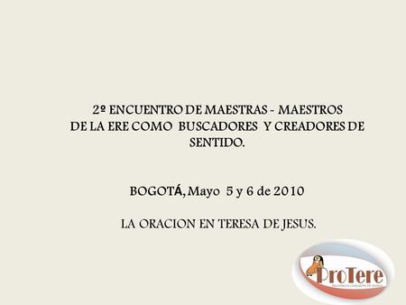 2 º ENCUENTRO DE MAESTRAS - MAESTROS DE LA ERE COMO BUSCADORES Y CREADORES DE SENTIDO. BOGOT Á, Mayo 5 y 6 de 2010 LA ORACION EN TERESA DE JESUS.