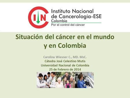 Situación del cáncer en el mundo y en Colombia Carolina Wiesner C., MD. MsC. Cátedra José Celestino Mutis Universidad Nacional de Colombia 25 de Febrero.