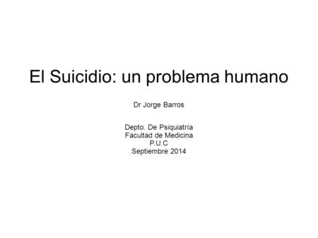 El Suicidio: un problema humano Dr Jorge Barros Depto. De Psiquiatría Facultad de Medicina P.U.C Septiembre 2014.