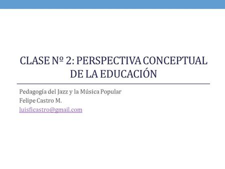 CLASE Nº 2: PERSPECTIVA CONCEPTUAL DE LA EDUCACIÓN Pedagogía del Jazz y la Música Popular Felipe Castro M.
