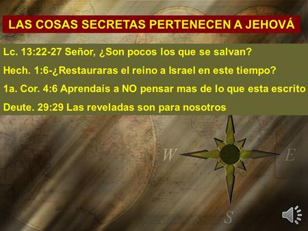 LAS COSAS SECRETAS PERTENECEN A JEHOVÁ Lc. 13:22-27 Señor, ¿Son pocos los que se salvan? Hech. 1:6-¿Restauraras el reino a Israel en este tiempo? 1a. Cor.