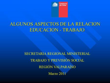 SECRETARIA REGIONAL MINISTERIAL TRABAJO Y PREVISIÓN SOCIAL REGIÓN VALPARAÍSO Marzo 2011 ALGUNOS ASPECTOS DE LA RELACION EDUCACION - TRABAJO.