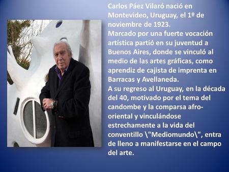 Carlos Páez Vilaró nació en Montevideo, Uruguay, el 1º de noviembre de 1923. Marcado por una fuerte vocación artística partió en su juventud a Buenos.