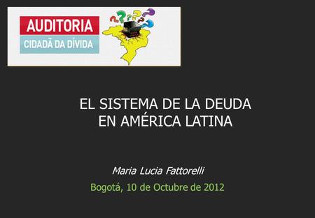 Maria Lucia Fattorelli Bogotá, 10 de Octubre de 2012 EL SISTEMA DE LA DEUDA EN AMÉRICA LATINA.