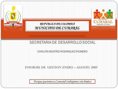 INFORME DE GESTION ENERO – AGOSTO 2009 SECRETARIA DE DESARROLLO SOCIAL CARLOTA BEATRIZ RODRIGUEZ ROMERO Porque queremos a Cumaral trabajamos sin limites.