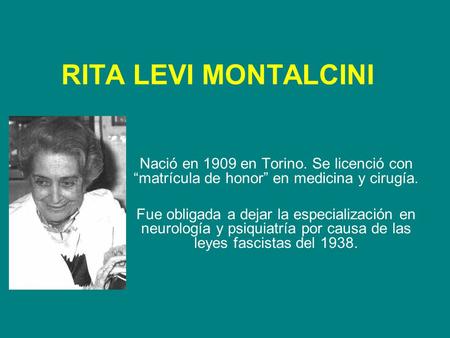 RITA LEVI MONTALCINI Nació en 1909 en Torino. Se licenció con “matrícula de honor” en medicina y cirugía. Fue obligada a dejar la especialización en neurología.