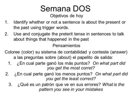 Semana DOS Objetivos de hoy 1.Identify whether or not a sentence is about the present or the past using trigger words. 2.Use and conjugate the preterit.