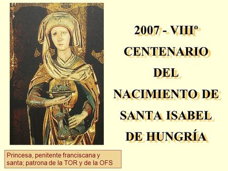 2007 - VIIIº CENTENARIO DEL NACIMIENTO DE SANTA ISABEL DE HUNGRÍA Princesa, penitente franciscana y santa; patrona de la TOR y de la OFS.