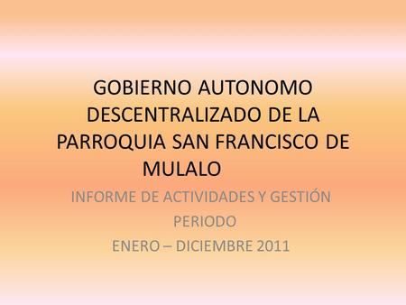 GOBIERNO AUTONOMO DESCENTRALIZADO DE LA PARROQUIA SAN FRANCISCO DE MULALO INFORME DE ACTIVIDADES Y GESTIÓN PERIODO ENERO – DICIEMBRE 2011.