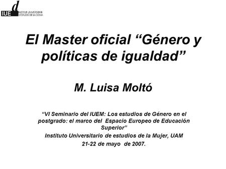 El Master oficial “Género y políticas de igualdad” M. Luisa Moltó “VI Seminario del IUEM: Los estudios de Género en el postgrado: el marco del Espacio.