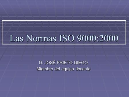 Las Normas ISO 9000:2000 D. JOSÉ PRIETO DIEGO Miembro del equipo docente.