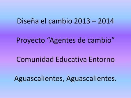 Diseña el cambio 2013 – 2014 Proyecto “Agentes de cambio” Comunidad Educativa Entorno Aguascalientes, Aguascalientes.