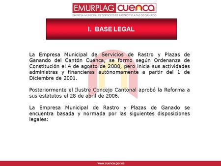 I. BASE LEGAL La Empresa Municipal de Servicios de Rastro y Plazas de Ganando del Cantón Cuenca, se formo según Ordenanza de Constitución el 4 de agosto.
