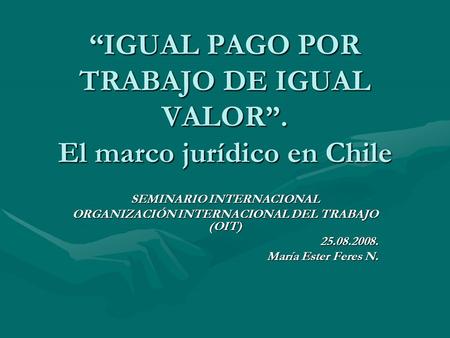 “IGUAL PAGO POR TRABAJO DE IGUAL VALOR”. El marco jurídico en Chile SEMINARIO INTERNACIONAL ORGANIZACIÓN INTERNACIONAL DEL TRABAJO (OIT) 25.08.2008. María.