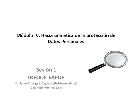 Módulo IV: Hacía una ética de la protección de Datos Personales Sesión 1 INFODF-EAPDF Dr. Jesús Rodríguez Zepeda (UAM-Iztapalapa) 2 de diciembre de 2014.