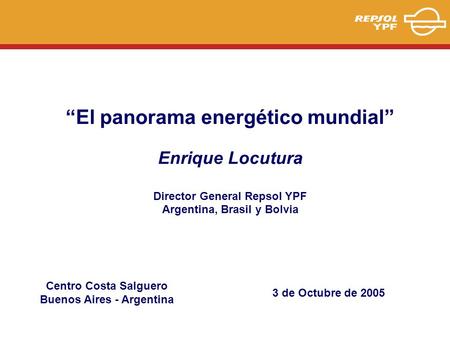“El panorama energético mundial” Enrique Locutura Director General Repsol YPF Argentina, Brasil y Bolvia 3 de Octubre de 2005 Centro Costa Salguero Buenos.