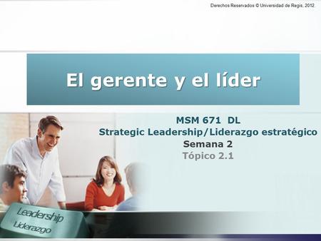 Derechos Reservados © Universidad de Regis, 2012. El gerente y el líder MSM 671 DL Strategic Leadership/Liderazgo estratégico Semana 2 Tópico 2.1 Derechos.