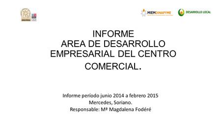 INFORME AREA DE DESARROLLO EMPRESARIAL DEL CENTRO COMERCIAL. Informe período junio 2014 a febrero 2015 Mercedes, Soriano. Responsable: Mª Magdalena Fodéré.