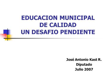 EDUCACION MUNICIPAL DE CALIDAD UN DESAFIO PENDIENTE José Antonio Kast R. Diputado Julio 2007.