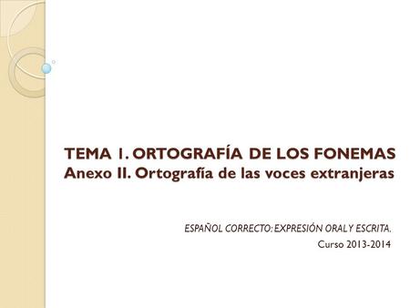TEMA 1. ORTOGRAFÍA DE LOS FONEMAS Anexo II. Ortografía de las voces extranjeras ESPAÑOL CORRECTO: EXPRESIÓN ORAL Y ESCRITA. Curso 2013-2014.