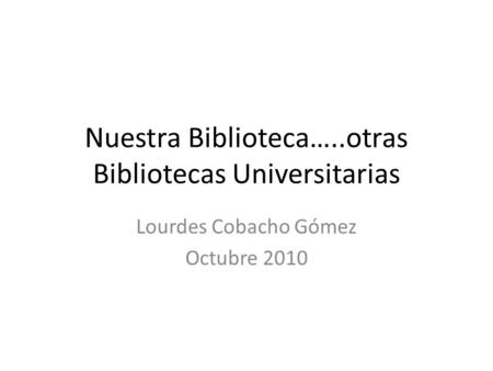 Nuestra Biblioteca…..otras Bibliotecas Universitarias Lourdes Cobacho Gómez Octubre 2010.