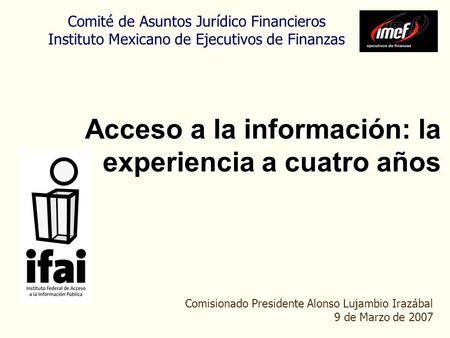 Acceso a la información: la experiencia a cuatro años Comisionado Presidente Alonso Lujambio Irazábal 9 de Marzo de 2007 Comité de Asuntos Jurídico Financieros.