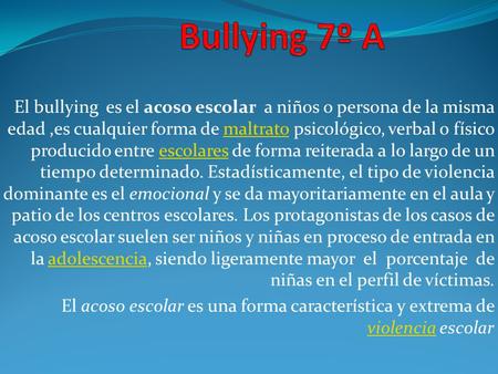 Bullying 7º A El bullying es el acoso escolar a niños o persona de la misma edad ,es cualquier forma de maltrato psicológico, verbal o físico producido.