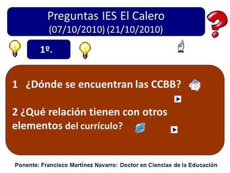 Preguntas IES El Calero (07/10/2010) (21/10/2010) 1 ¿Dónde se encuentran las CCBB? 2 ¿Qué relación tienen con otros elementos del currículo? 1º. Ponente: