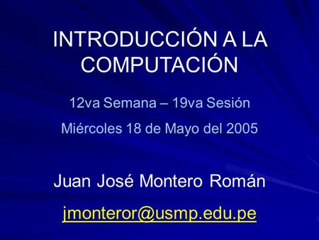 INTRODUCCIÓN A LA COMPUTACIÓN 12va Semana – 19va Sesión Miércoles 18 de Mayo del 2005 Juan José Montero Román