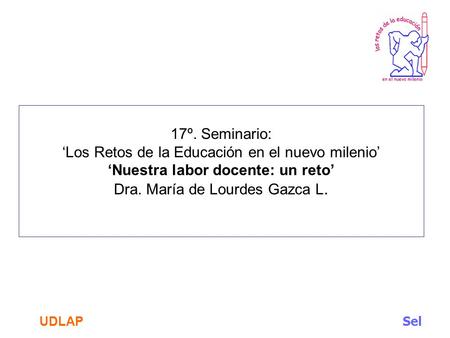 17º. Seminario: ‘Los Retos de la Educación en el nuevo milenio’ ‘Nuestra labor docente: un reto’ Dra. María de Lourdes Gazca L. UDLAP.