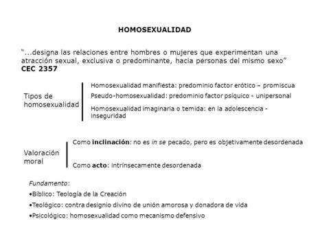 HOMOSEXUALIDAD “...designa las relaciones entre hombres o mujeres que experimentan una atracción sexual, exclusiva o predominante, hacia personas del mismo.