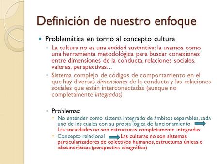 Definición de nuestro enfoque Problemática en torno al concepto cultura ◦ La cultura no es una entidad sustantiva: la usamos como una herramienta metodológica.