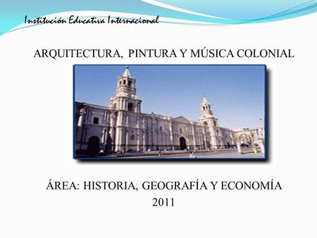Institución Educativa Internacional ARQUITECTURA, PINTURA Y MÚSICA COLONIAL ÁREA: HISTORIA, GEOGRAFÍA Y ECONOMÍA 2011.