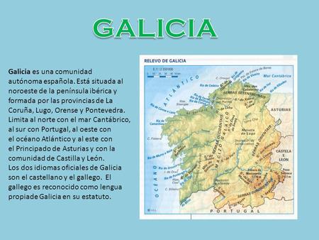 GALICIA Galicia es una comunidad autónoma española. Está situada al noroeste de la península ibérica y formada por las provincias de La Coruña, Lugo, Orense y Pontevedra.