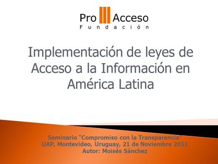 Seminario “Compromiso con la Transparencia” UAP, Montevideo, Uruguay, 21 de Noviembre 2011 Autor: Moisés Sánchez Implementación de leyes de Acceso a la.